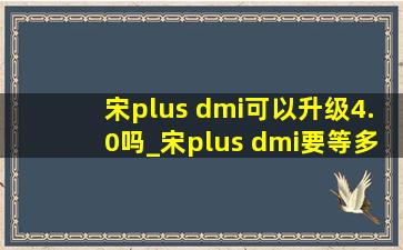 宋plus dmi可以升级4.0吗_宋plus dmi要等多久拿到车